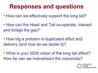 Responses and questions How can we effectively support the long tail?  How can the Head and Tail co-operate, interact and bridge the gap? How big a problem is duplicated effort and delivery (and how do we tackle it)? What is your 2020 vision of the long tail effect? How far can we mainstream the mavericks? 