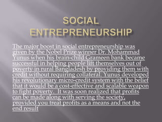 The major boost in social entrepreneurship was
given by the Nobel Prize winner Dr. Mohammad
Yunus when his brain-child Grameen bank became
successful in helping people lift themselves out of
poverty in rural Bangladesh by providing them with
credit without requiring collateral. Yunus developed
his revolutionary micro-credit system with the belief
that it would be a cost-effective and scalable weapon
to fight poverty. It was soon realized that profits
can be made along with serving the society,
provided you treat profits as a means and not the
end result
 