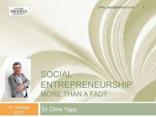 chris_yapp@hotmail.co.uk   1




             SOCIAL
             ENTREPRENEURSHIP
             MORE THAN A FAD?
10 October
             Dr Chris Yapp
   2012
 