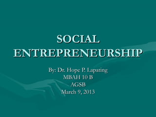 SOCIAL
ENTREPRENEURSHIP
    By: Dr. Hope P. Lapating
          MBAH 10 B
             AGSB
         March 9, 2013
 