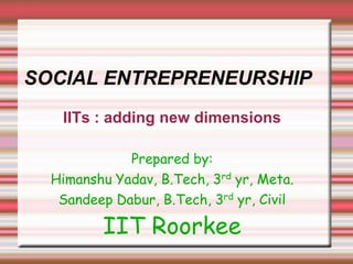 SOCIAL ENTREPRENEURSHIP
   IITs : adding new dimensions

             Prepared by:
  Himanshu Yadav, B.Tech, 3rd yr, Meta.
   Sandeep Dabur, B.Tech, 3rd yr, Civil

         IIT Roorkee
 