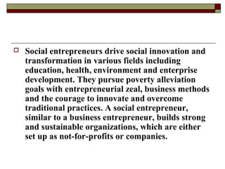  Social entrepreneurs drive social innovation and
transformation in various fields including
education, health, environment and enterprise
development. They pursue poverty alleviation
goals with entrepreneurial zeal, business methods
and the courage to innovate and overcome
traditional practices. A social entrepreneur,
similar to a business entrepreneur, builds strong
and sustainable organizations, which are either
set up as not-for-profits or companies.
 