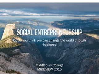 Social entrepreneurship
Or, So you think you can change the world through
business
Middlebury College
MIDDVIEW 2015
 