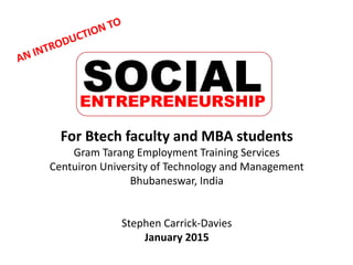 For Btech faculty and MBA students
Gram Tarang Employment Training Services
Centuiron University of Technology and Management
Bhubaneswar, India
Stephen Carrick-Davies
January 2015
SOCIALENTREPRENEURSHIP
 
