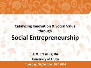 Catalyzing Innovation & Social Value through Social Entrepreneurship 
E.M. Erasmus, MA 
University of Aruba 
Tuesday, September 16th 2014  