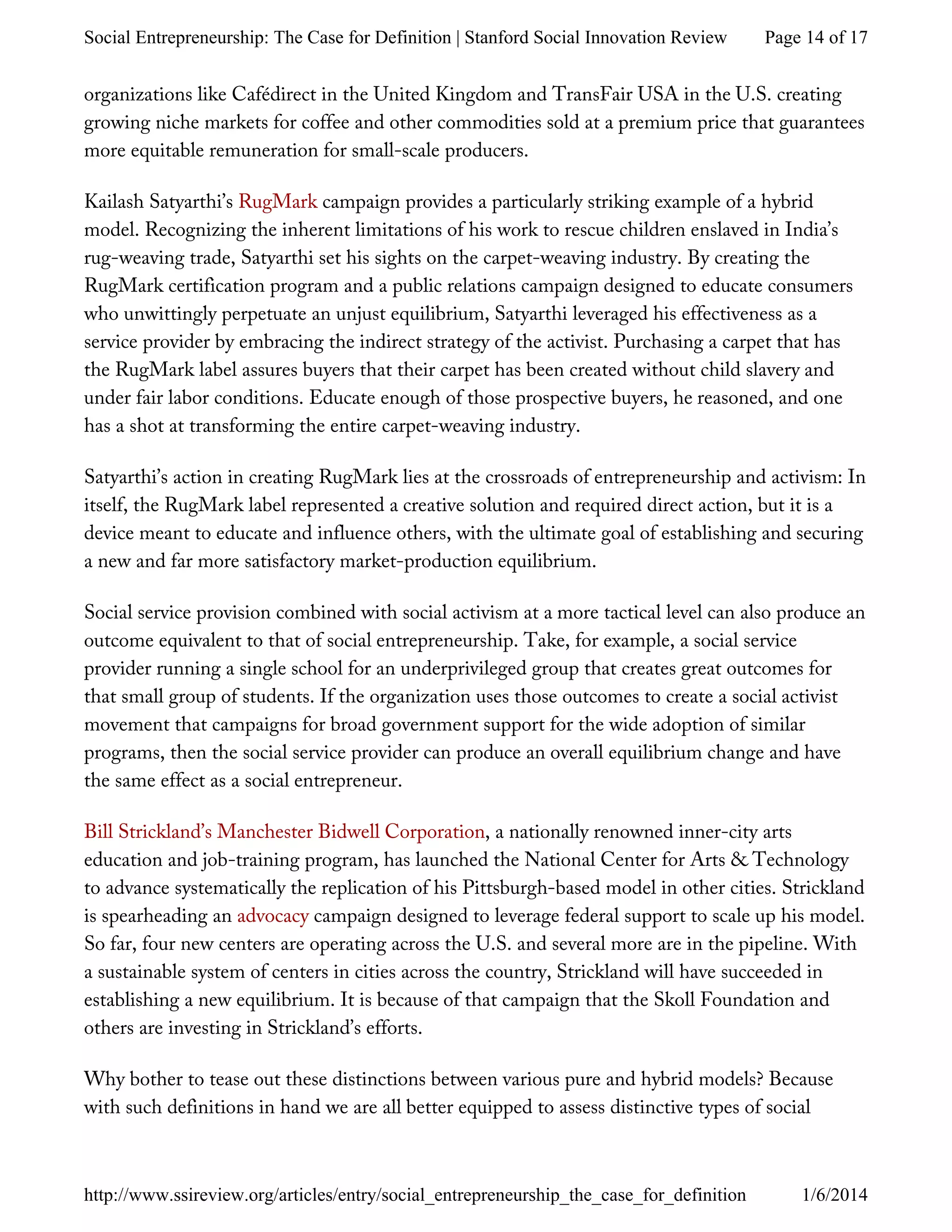 organizations like Cafédirect in the United Kingdom and TransFair USA in the U.S. creating
growing niche markets for coffee and other commodities sold at a premium price that guarantees
more equitable remuneration for small-scale producers.
Kailash Satyarthi’s RugMark campaign provides a particularly striking example of a hybrid
model. Recognizing the inherent limitations of his work to rescue children enslaved in India’s
rug-weaving trade, Satyarthi set his sights on the carpet-weaving industry. By creating the
RugMark certification program and a public relations campaign designed to educate consumers
who unwittingly perpetuate an unjust equilibrium, Satyarthi leveraged his effectiveness as a
service provider by embracing the indirect strategy of the activist. Purchasing a carpet that has
the RugMark label assures buyers that their carpet has been created without child slavery and
under fair labor conditions. Educate enough of those prospective buyers, he reasoned, and one
has a shot at transforming the entire carpet-weaving industry.
Satyarthi’s action in creating RugMark lies at the crossroads of entrepreneurship and activism: In
itself, the RugMark label represented a creative solution and required direct action, but it is a
device meant to educate and influence others, with the ultimate goal of establishing and securing
a new and far more satisfactory market-production equilibrium.
Social service provision combined with social activism at a more tactical level can also produce an
outcome equivalent to that of social entrepreneurship. Take, for example, a social service
provider running a single school for an underprivileged group that creates great outcomes for
that small group of students. If the organization uses those outcomes to create a social activist
movement that campaigns for broad government support for the wide adoption of similar
programs, then the social service provider can produce an overall equilibrium change and have
the same effect as a social entrepreneur.
Bill Strickland’s Manchester Bidwell Corporation, a nationally renowned inner-city arts
education and job-training program, has launched the National Center for Arts & Technology
to advance systematically the replication of his Pittsburgh-based model in other cities. Strickland
is spearheading an advocacy campaign designed to leverage federal support to scale up his model.
So far, four new centers are operating across the U.S. and several more are in the pipeline. With
a sustainable system of centers in cities across the country, Strickland will have succeeded in
establishing a new equilibrium. It is because of that campaign that the Skoll Foundation and
others are investing in Strickland’s efforts.
Why bother to tease out these distinctions between various pure and hybrid models? Because
with such definitions in hand we are all better equipped to assess distinctive types of social
Page 14 of 17Social Entrepreneurship: The Case for Definition | Stanford Social Innovation Review
1/6/2014http://www.ssireview.org/articles/entry/social_entrepreneurship_the_case_for_definition
 