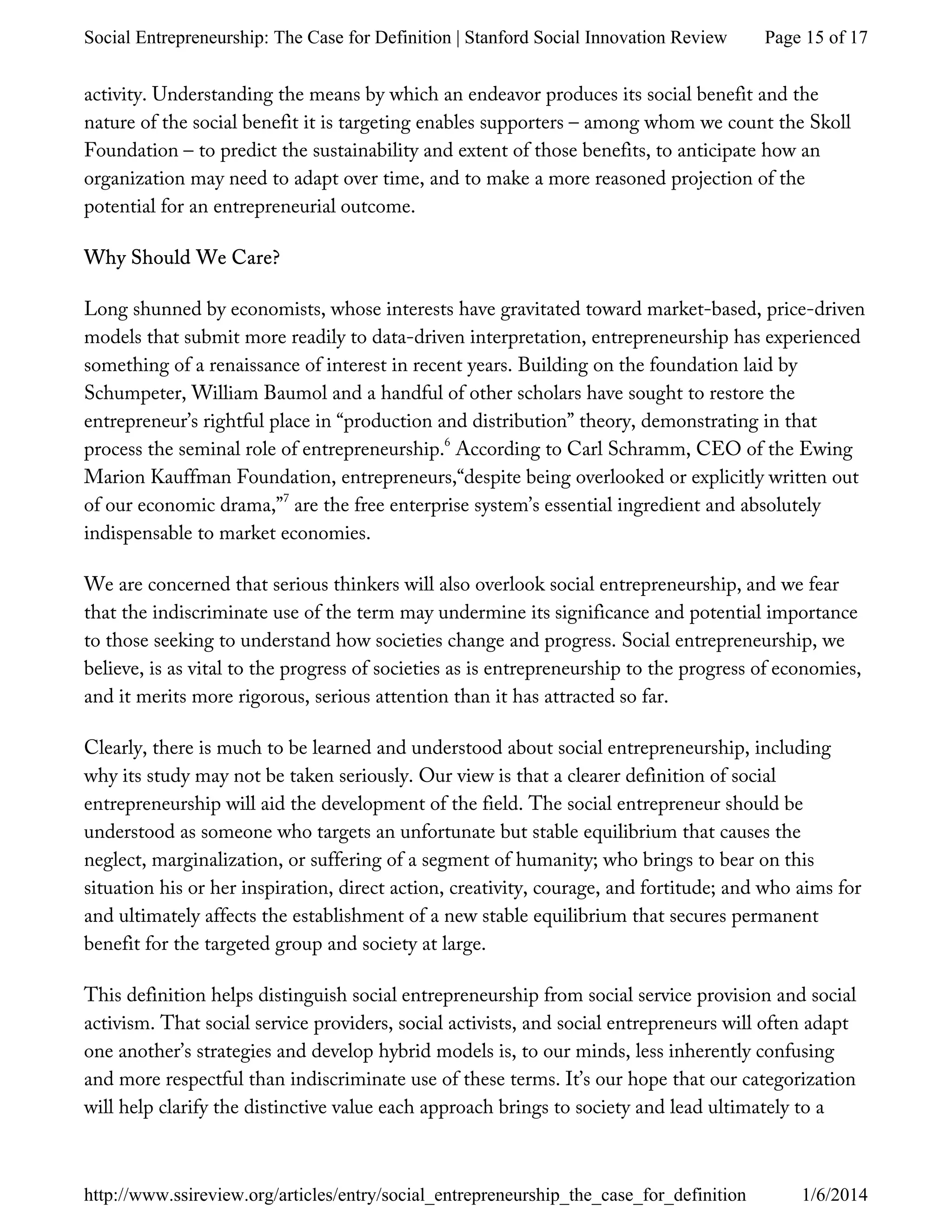 activity. Understanding the means by which an endeavor produces its social benefit and the
nature of the social benefit it is targeting enables supporters – among whom we count the Skoll
Foundation – to predict the sustainability and extent of those benefits, to anticipate how an
organization may need to adapt over time, and to make a more reasoned projection of the
potential for an entrepreneurial outcome.
Why Should We Care?
Long shunned by economists, whose interests have gravitated toward market-based, price-driven
models that submit more readily to data-driven interpretation, entrepreneurship has experienced
something of a renaissance of interest in recent years. Building on the foundation laid by
Schumpeter, William Baumol and a handful of other scholars have sought to restore the
entrepreneur’s rightful place in “production and distribution” theory, demonstrating in that
process the seminal role of entrepreneurship. According to Carl Schramm, CEO of the Ewing
Marion Kauffman Foundation, entrepreneurs,“despite being overlooked or explicitly written out
of our economic drama,” are the free enterprise system’s essential ingredient and absolutely
indispensable to market economies.
We are concerned that serious thinkers will also overlook social entrepreneurship, and we fear
that the indiscriminate use of the term may undermine its significance and potential importance
to those seeking to understand how societies change and progress. Social entrepreneurship, we
believe, is as vital to the progress of societies as is entrepreneurship to the progress of economies,
and it merits more rigorous, serious attention than it has attracted so far.
Clearly, there is much to be learned and understood about social entrepreneurship, including
why its study may not be taken seriously. Our view is that a clearer definition of social
entrepreneurship will aid the development of the field. The social entrepreneur should be
understood as someone who targets an unfortunate but stable equilibrium that causes the
neglect, marginalization, or suffering of a segment of humanity; who brings to bear on this
situation his or her inspiration, direct action, creativity, courage, and fortitude; and who aims for
and ultimately affects the establishment of a new stable equilibrium that secures permanent
benefit for the targeted group and society at large.
This definition helps distinguish social entrepreneurship from social service provision and social
activism. That social service providers, social activists, and social entrepreneurs will often adapt
one another’s strategies and develop hybrid models is, to our minds, less inherently confusing
and more respectful than indiscriminate use of these terms. It’s our hope that our categorization
will help clarify the distinctive value each approach brings to society and lead ultimately to a
6
7
Page 15 of 17Social Entrepreneurship: The Case for Definition | Stanford Social Innovation Review
1/6/2014http://www.ssireview.org/articles/entry/social_entrepreneurship_the_case_for_definition
 