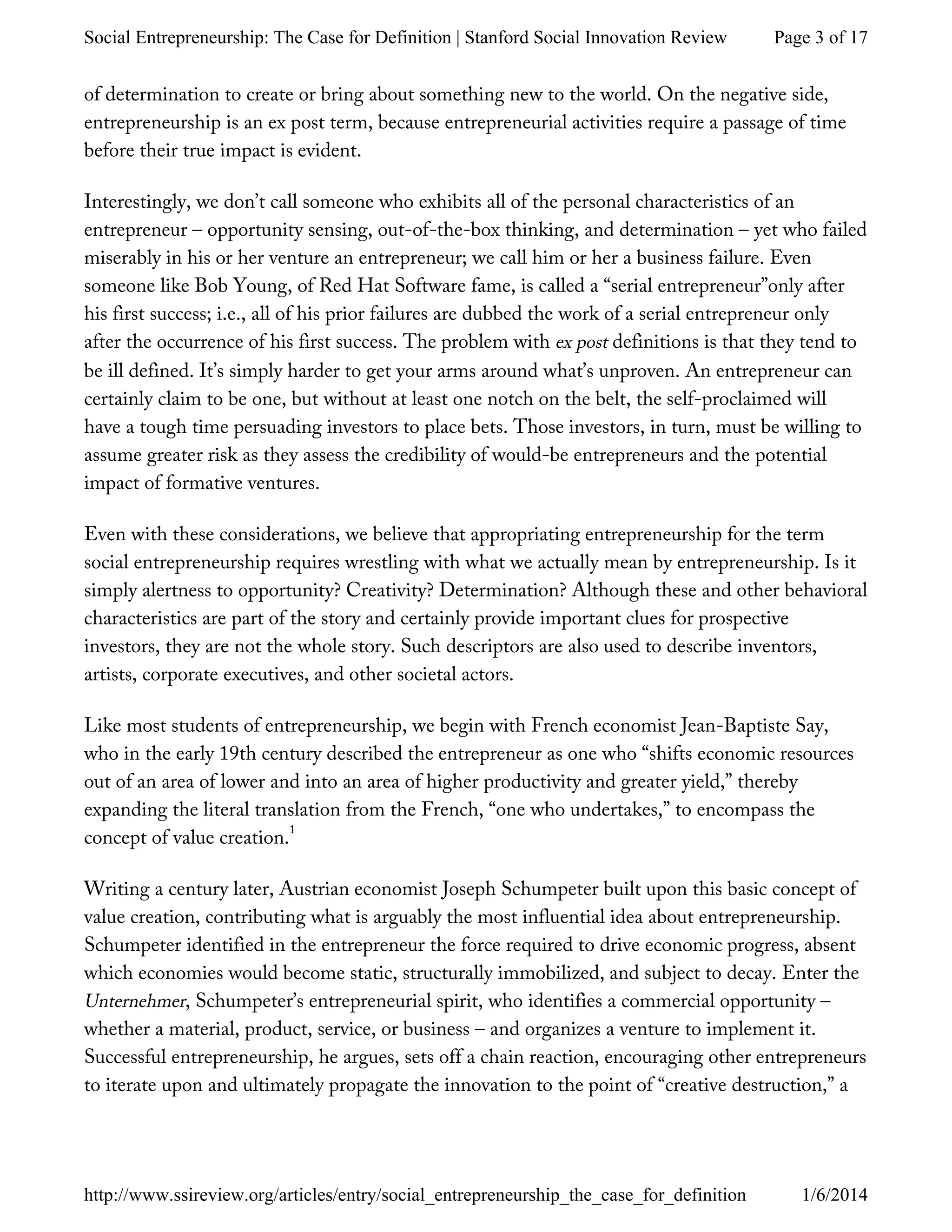 of determination to create or bring about something new to the world. On the negative side,
entrepreneurship is an ex post term, because entrepreneurial activities require a passage of time
before their true impact is evident.
Interestingly, we don’t call someone who exhibits all of the personal characteristics of an
entrepreneur – opportunity sensing, out-of-the-box thinking, and determination – yet who failed
miserably in his or her venture an entrepreneur; we call him or her a business failure. Even
someone like Bob Young, of Red Hat Software fame, is called a “serial entrepreneur”only after
his first success; i.e., all of his prior failures are dubbed the work of a serial entrepreneur only
after the occurrence of his first success. The problem with ex post definitions is that they tend to
be ill defined. It’s simply harder to get your arms around what’s unproven. An entrepreneur can
certainly claim to be one, but without at least one notch on the belt, the self-proclaimed will
have a tough time persuading investors to place bets. Those investors, in turn, must be willing to
assume greater risk as they assess the credibility of would-be entrepreneurs and the potential
impact of formative ventures.
Even with these considerations, we believe that appropriating entrepreneurship for the term
social entrepreneurship requires wrestling with what we actually mean by entrepreneurship. Is it
simply alertness to opportunity? Creativity? Determination? Although these and other behavioral
characteristics are part of the story and certainly provide important clues for prospective
investors, they are not the whole story. Such descriptors are also used to describe inventors,
artists, corporate executives, and other societal actors.
Like most students of entrepreneurship, we begin with French economist Jean-Baptiste Say,
who in the early 19th century described the entrepreneur as one who “shifts economic resources
out of an area of lower and into an area of higher productivity and greater yield,” thereby
expanding the literal translation from the French, “one who undertakes,” to encompass the
concept of value creation.
Writing a century later, Austrian economist Joseph Schumpeter built upon this basic concept of
value creation, contributing what is arguably the most influential idea about entrepreneurship.
Schumpeter identified in the entrepreneur the force required to drive economic progress, absent
which economies would become static, structurally immobilized, and subject to decay. Enter the
Unternehmer, Schumpeter’s entrepreneurial spirit, who identifies a commercial opportunity –
whether a material, product, service, or business – and organizes a venture to implement it.
Successful entrepreneurship, he argues, sets off a chain reaction, encouraging other entrepreneurs
to iterate upon and ultimately propagate the innovation to the point of “creative destruction,” a
1
Page 3 of 17Social Entrepreneurship: The Case for Definition | Stanford Social Innovation Review
1/6/2014http://www.ssireview.org/articles/entry/social_entrepreneurship_the_case_for_definition
 