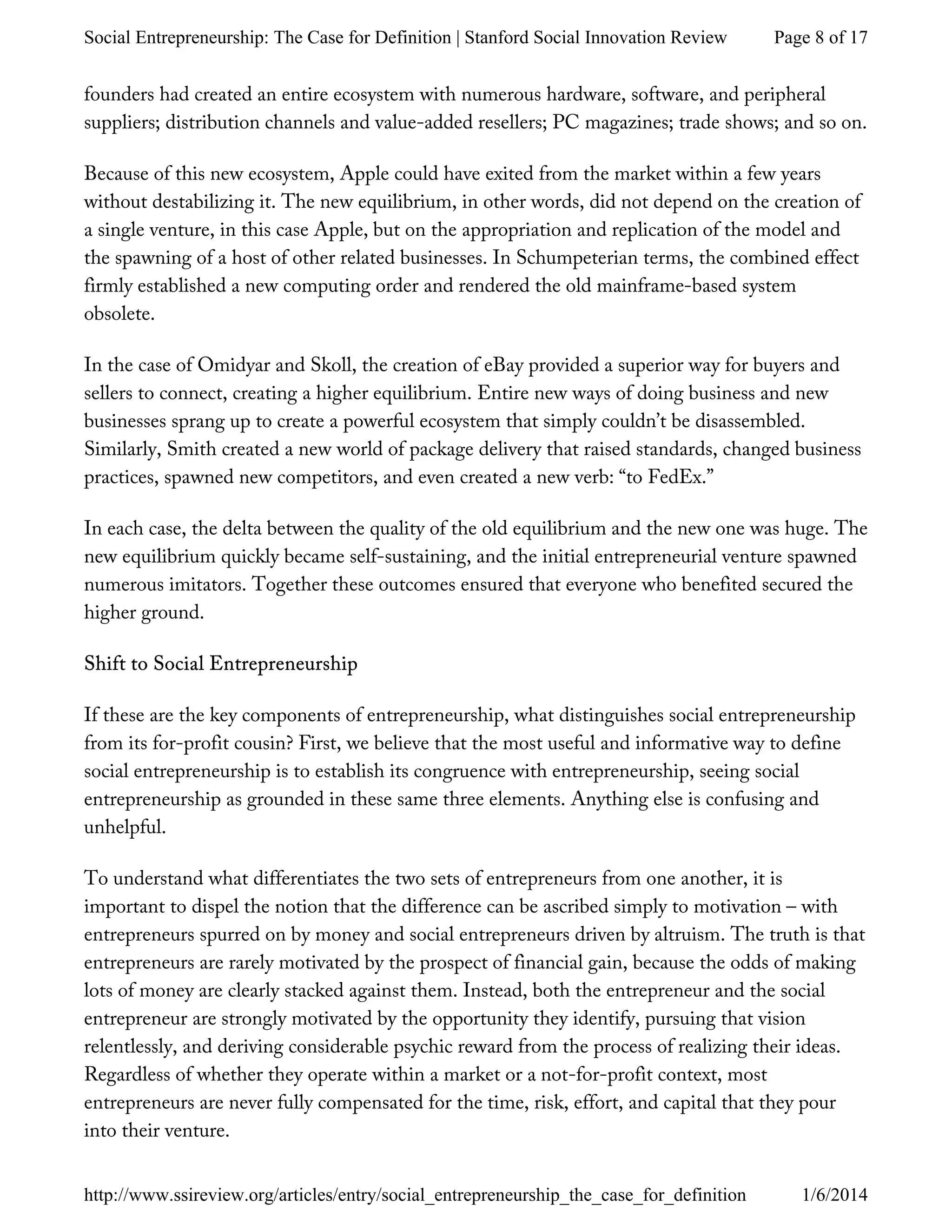 founders had created an entire ecosystem with numerous hardware, software, and peripheral
suppliers; distribution channels and value-added resellers; PC magazines; trade shows; and so on.
Because of this new ecosystem, Apple could have exited from the market within a few years
without destabilizing it. The new equilibrium, in other words, did not depend on the creation of
a single venture, in this case Apple, but on the appropriation and replication of the model and
the spawning of a host of other related businesses. In Schumpeterian terms, the combined effect
firmly established a new computing order and rendered the old mainframe-based system
obsolete.
In the case of Omidyar and Skoll, the creation of eBay provided a superior way for buyers and
sellers to connect, creating a higher equilibrium. Entire new ways of doing business and new
businesses sprang up to create a powerful ecosystem that simply couldn’t be disassembled.
Similarly, Smith created a new world of package delivery that raised standards, changed business
practices, spawned new competitors, and even created a new verb: “to FedEx.”
In each case, the delta between the quality of the old equilibrium and the new one was huge. The
new equilibrium quickly became self-sustaining, and the initial entrepreneurial venture spawned
numerous imitators. Together these outcomes ensured that everyone who benefited secured the
higher ground.
Shift to Social Entrepreneurship
If these are the key components of entrepreneurship, what distinguishes social entrepreneurship
from its for-profit cousin? First, we believe that the most useful and informative way to define
social entrepreneurship is to establish its congruence with entrepreneurship, seeing social
entrepreneurship as grounded in these same three elements. Anything else is confusing and
unhelpful.
To understand what differentiates the two sets of entrepreneurs from one another, it is
important to dispel the notion that the difference can be ascribed simply to motivation – with
entrepreneurs spurred on by money and social entrepreneurs driven by altruism. The truth is that
entrepreneurs are rarely motivated by the prospect of financial gain, because the odds of making
lots of money are clearly stacked against them. Instead, both the entrepreneur and the social
entrepreneur are strongly motivated by the opportunity they identify, pursuing that vision
relentlessly, and deriving considerable psychic reward from the process of realizing their ideas.
Regardless of whether they operate within a market or a not-for-profit context, most
entrepreneurs are never fully compensated for the time, risk, effort, and capital that they pour
into their venture.
Page 8 of 17Social Entrepreneurship: The Case for Definition | Stanford Social Innovation Review
1/6/2014http://www.ssireview.org/articles/entry/social_entrepreneurship_the_case_for_definition
 