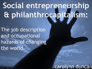 Social entrepreneurship & philanthrocapitalism: The job description and occupational hazards of changing the world. carolynn duncan 