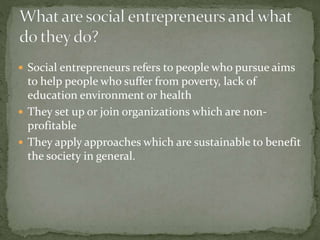  Social entrepreneurs refers to people who pursue aims 
to help people who suffer from poverty, lack of 
education environment or health 
 They set up or join organizations which are non-profitable 
 They apply approaches which are sustainable to benefit 
the society in general. 
 