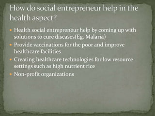  Health social entrepreneur help by coming up with 
solutions to cure diseases(Eg. Malaria) 
 Provide vaccinations for the poor and improve 
healthcare facilities 
 Creating healthcare technologies for low resource 
settings such as high nutrient rice 
 Non-profit organizations 
 