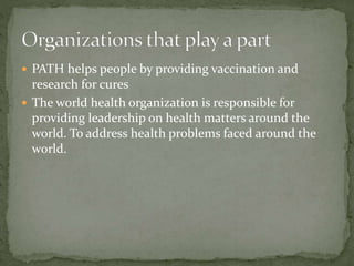  PATH helps people by providing vaccination and 
research for cures 
 The world health organization is responsible for 
providing leadership on health matters around the 
world. To address health problems faced around the 
world. 
 
