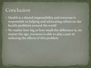  Health is a shared responsibility and everyone is 
responsible in helping and advocating others on the 
health problems around the world 
 No matter how big or how small the difference is, no 
matter the age, everyone is able to play a part in 
reducing the effects of this problem 
