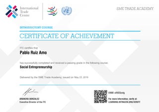 ITC certifies that
Pablo Ruiz Amo
has successfully completed and received a passing grade in the following course:
Social Entrepreneurship
Delivered by the SME Trade Academy, issued on May 23, 2019
sfVEf3zvtg
Powered by TCPDF (www.tcpdf.org)
 