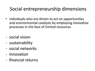  Social entrepreneurship dimensions individuals who are driven to act on opportunities and environmental catalysts by employing innovative processes in the face of limited resources ,[object Object]