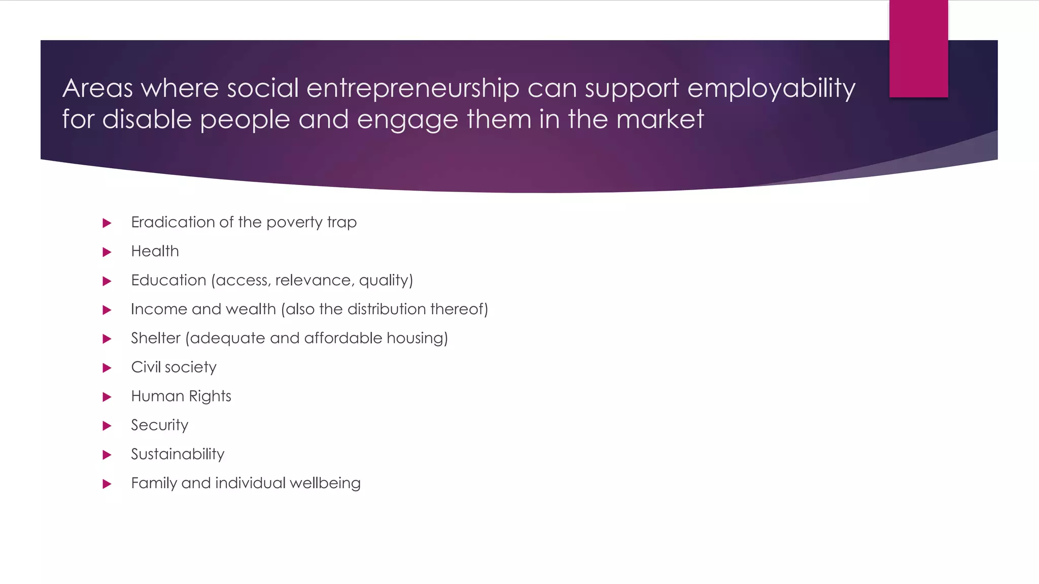 Areas where social entrepreneurship can support employability 
for disable people and engage them in the market 
 Eradication of the poverty trap 
 Health 
 Education (access, relevance, quality) 
 Income and wealth (also the distribution thereof) 
 Shelter (adequate and affordable housing) 
 Civil society 
 Human Rights 
 Security 
 Sustainability 
 Family and individual wellbeing 
 