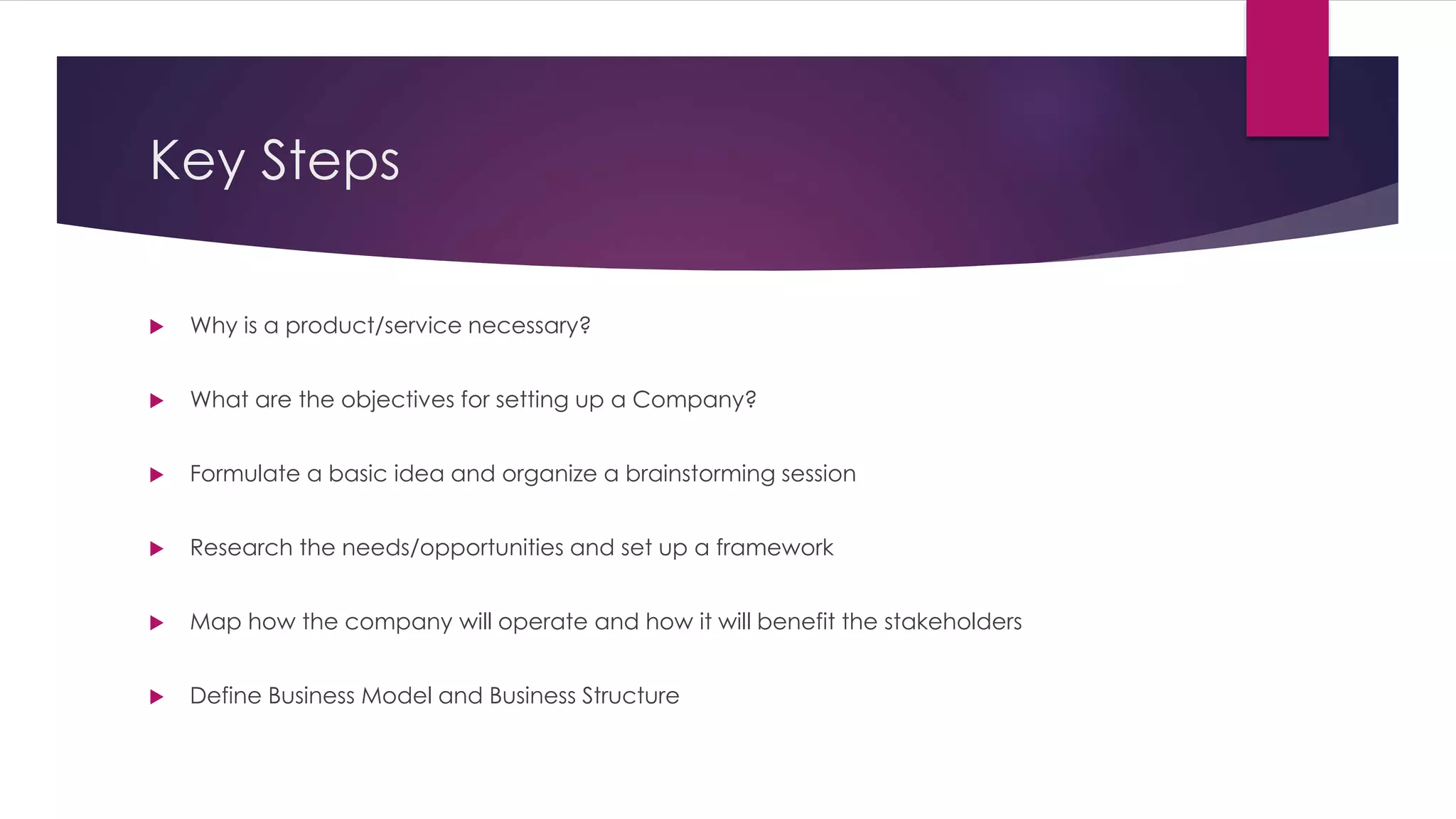 Key Steps 
 Why is a product/service necessary? 
 What are the objectives for setting up a Company? 
 Formulate a basic idea and organize a brainstorming session 
 Research the needs/opportunities and set up a framework 
 Map how the company will operate and how it will benefit the stakeholders 
 Define Business Model and Business Structure 
 