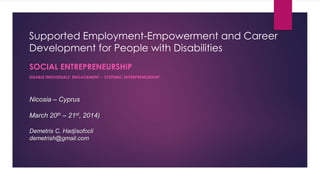 Supported Employment-Empowerment and Career 
Development for People with Disabilities 
SOCIAL ENTREPRENEURSHIP 
DISABLE INDIVIDUALS’ ENGAGEMENT – SYSTEMIC ENTREPRENEURSHIP 
Nicosia – Cyprus 
March 20th – 21st, 2014) 
Demetris C. Hadjisofocli 
demetrish@gmail.com 
 
