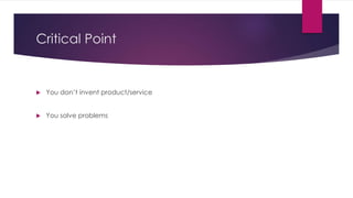 Critical Point 
 You don’t invent product/service 
 You solve problems 
 