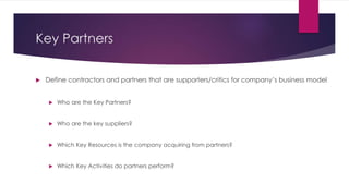 Key Partners 
 Define contractors and partners that are supporters/critics for company’s business model 
 Who are the Ke...