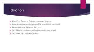 Ideation 
 Identify a Group or Problem you want to solve 
 How does your group behave? Where does it frequent? 
 Descri...