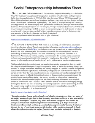 Social Entrepreneurship Information Sheet
“OF ALL THE RECENT DEVELOPMENTS in advanced computer networking, it is the World-
Wide Web that has truly captured the imagination of millions of technophiles and information
buffs. Since its popularization in 1993, the Web (also known as W3 and WWW) has caught on
like wildﬁre in business, research and academia, and many users now tout it as the ﬁrst real step
to the creation of an "information superhighway." But for all of its proﬁt-making and curiosity-
seeking potential, the Web has largely been ignored until recently as a powerful educational tool.
Scattered throughout cyberspace, one can now ﬁnd powerful examples of educators, students and
researchers experimenting with Web as a way to teach and to empower students with newfound
creative ability. And now that over half of America's classrooms are wired to the Internet, the
true potential of the Web in education can ﬁnally be explored.
What exactly does the World-Wide Web have to offer education?”

(http://www.edwebproject.org/web.intro.html)

“THE ADVENT of the World Wide Web comes at an exciting, yet controversial juncture in
American education reform. Though more detailed information on education reform policy can
be found elsewhere within EdWeb, certain basic trends and terms should be mentioned brieﬂy.
Possibly the most important point that must be addressed is the current emphasis towards
interactivity in the learning process. The term "interactivity" has become somewhat of a
buzzword in American pop culture, teaching and commerce - for example, some educational
software packages attempt to add to their appeal by emphasizing the product's "interactive"
nature. In other words, passive learning doesn't work, yet interactive learning works wonders.

Yet beyond all of the hype and rhetoric surrounding interactivity in education, there is a solid
backdrop of empirical analysis to support the positive nature of interactive learning. Simply put,
students of all ages learn better when they are actively engaged in a process, whether that process
comes in the form of a sophisticated multimedia package or a low-tech classroom debate on
current events. Over the years, social scientists and education researchers have attempted with
reasonable success to debunk the traditional notion of the passive classroom environment. But
considering the nature of that notion - one teacher lecturing to a large class, encouraging
informational absorption and regurgitation, and ﬁnally assessing the students by a series of
simplistic standardized tests - it doesn't take a reformer with an PhD in educational psychology
to recognize that the old ways of teaching and learning need some serious restructuring. In order
for today's young people to become competitive in tomorrow's marketplace, yesterday's
pedagogical methodology is no longer enough.”

(http://www.edwebproject.org/web.effects.html)

“Engaging students from a variety of angles and allowing them to feel as if they are a part of
the subject matter will often lead to them becoming more interested in (or at least more willing
to discuss) that subject. Therefore, they invest more mental energy and thus commit the
concept to memory with a better comprehensive understanding of it. Roger Schank of
Northwestern University’s Institute of Learning Sciences proposes that learning be attained
through the use of goal-based scenarios - the teacher, with a set of learning goals in hand,
allows the students to explore the subject from their own particular point of view. Students,


                                        Vidisha Singh
 