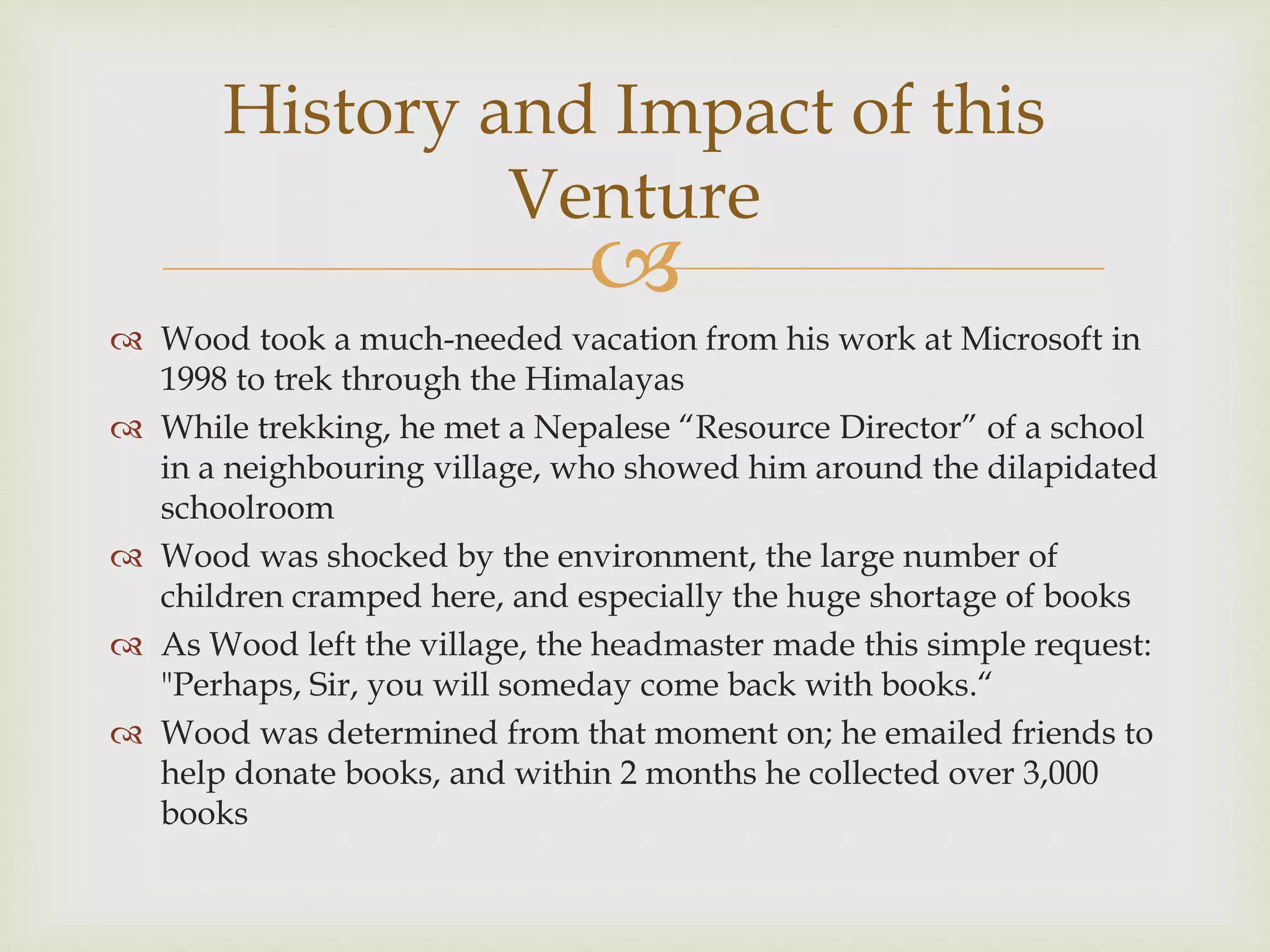 
 Wood took a much-needed vacation from his work at Microsoft in
1998 to trek through the Himalayas
 While trekking, he met a Nepalese “Resource Director” of a school
in a neighbouring village, who showed him around the dilapidated
schoolroom
 Wood was shocked by the environment, the large number of
children cramped here, and especially the huge shortage of books
 As Wood left the village, the headmaster made this simple request:
"Perhaps, Sir, you will someday come back with books.“
 Wood was determined from that moment on; he emailed friends to
help donate books, and within 2 months he collected over 3,000
books
History and Impact of this
Venture
 