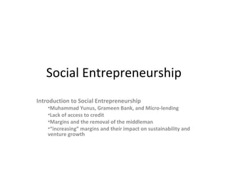 Social Entrepreneurship
Introduction to Social Entrepreneurship

•Muhammad Yunus, Grameen Bank, and Micro-lending
•Lack of access to credit
•Margins and the removal of the middleman
•“increasing” margins and their impact on sustainability and
venture growth

 