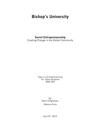 Bishop’s University
Social Entrepreneurship
Creating Change in the Global Community
Topics in Entrepreneurship
For: Steve Karpenko
BMG 320
By:
Adam Hargreaves,
Rebecca Knox
April 8th
, 2015
 