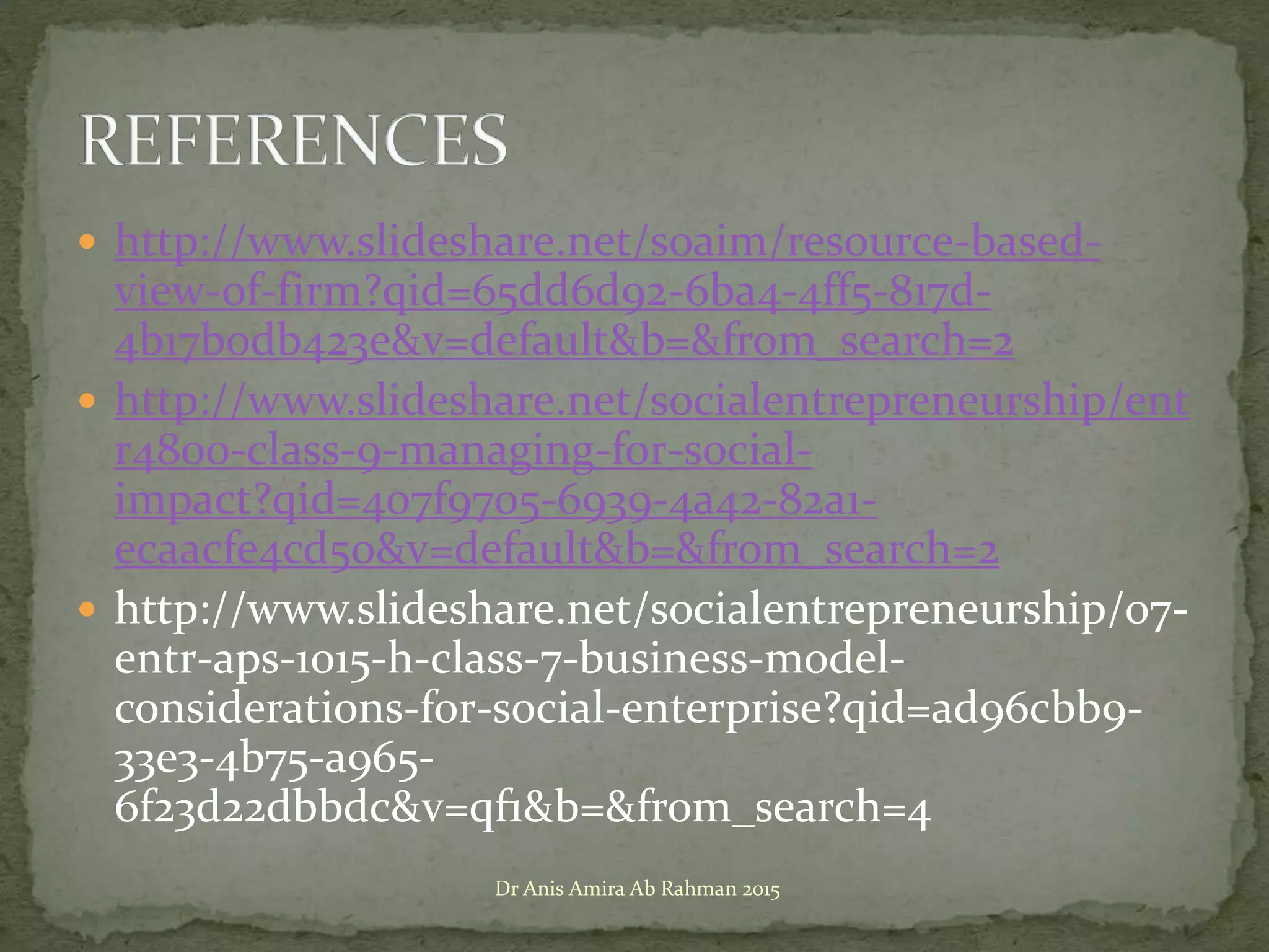  http://www.slideshare.net/soaim/resource-based-
view-of-firm?qid=65dd6d92-6ba4-4ff5-817d-
4b17b0db423e&v=default&b=&from_search=2
 http://www.slideshare.net/socialentrepreneurship/ent
r4800-class-9-managing-for-social-
impact?qid=407f9705-6939-4a42-82a1-
ecaacfe4cd50&v=default&b=&from_search=2
 http://www.slideshare.net/socialentrepreneurship/07-
entr-aps-1015-h-class-7-business-model-
considerations-for-social-enterprise?qid=ad96cbb9-
33e3-4b75-a965-
6f23d22dbbdc&v=qf1&b=&from_search=4
Dr Anis Amira Ab Rahman 2015
 