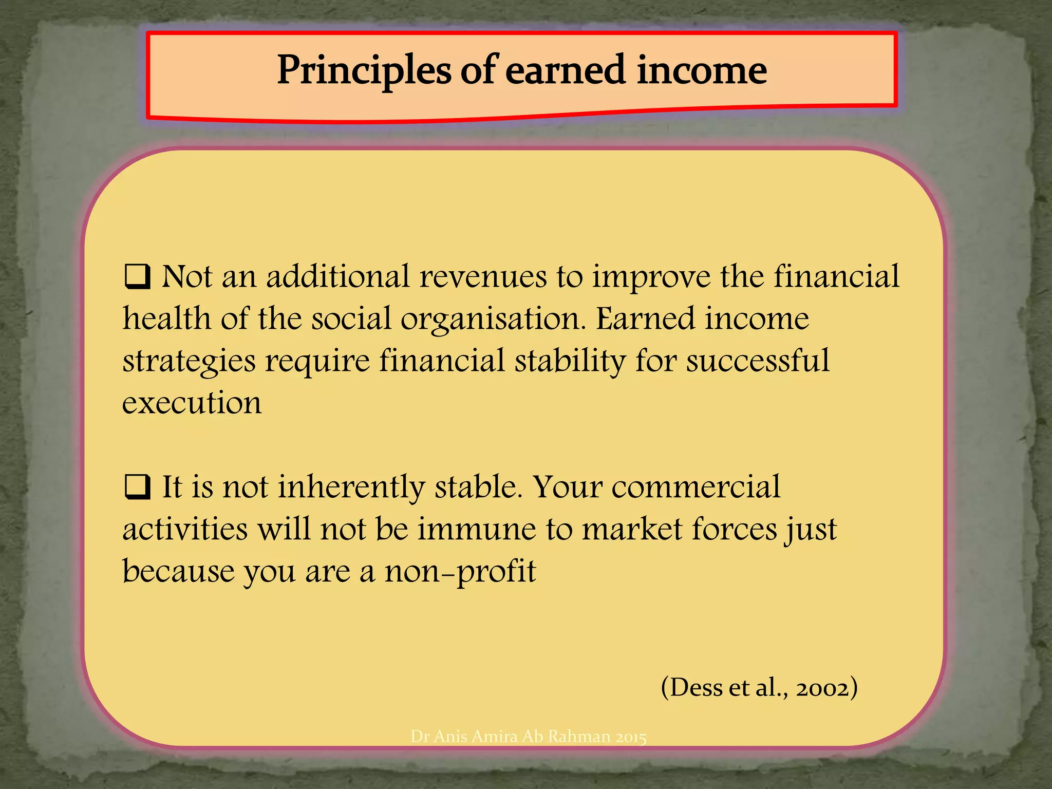  Not an additional revenues to improve the financial
health of the social organisation. Earned income
strategies require financial stability for successful
execution
 It is not inherently stable. Your commercial
activities will not be immune to market forces just
because you are a non-profit
(Dess et al., 2002)
Dr Anis Amira Ab Rahman 2015
 