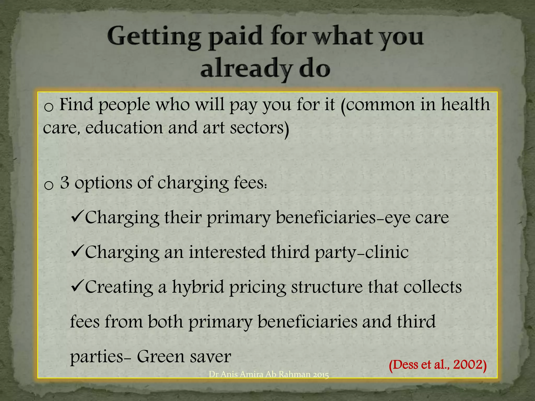 o Find people who will pay you for it (common in health
care, education and art sectors)
o 3 options of charging fees:
Charging their primary beneficiaries-eye care
Charging an interested third party-clinic
Creating a hybrid pricing structure that collects
fees from both primary beneficiaries and third
parties- Green saver (Dess et al., 2002)
Dr Anis Amira Ab Rahman 2015
 