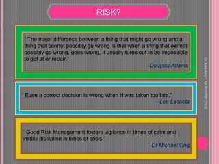 RISK?
“ The major difference between a thing that might go wrong and a
thing that cannot possibly go wrong is that when a thing that cannot
possibly go wrong, goes wrong, it usually turns out to be impossible
to get at or repair.”
- Douglas Adams
“ Even a correct decision is wrong when it was taken too late.”
- Lee Lacocca
“ Good Risk Management fosters vigilance in times of calm and
instills discipline in times of crisis.”
- Dr Michael Ong
DrAnisAmiraAbRahman2015
 