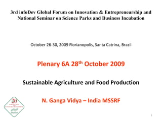 3rd infoDev Global Forum on Innovation & Entrepreneurship and
National Seminar on Science Parks and Business Incubation
October 26-30, 2009 Florianopolis, Santa Catrina, Brazil
Plenary 6A 28th October 2009
Sustainable Agriculture and Food Production
N. Ganga Vidya – India MSSRF
1
 