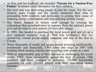 • At first with her husband, she founded “Parents for a Nuclear-Free
Future” to ensure a safe alternative for their children.
• Her next task was motivating people to join her cause. For the next
thirteen years Ursula and her family immersed their time in
persuading both residents and politicians in joining their cause of
reducing energy consumption and stop utilizing nuclear energy.
• She finally hopped to victory soon enough by winning the
referendum that permitted town to separate from the national power
grid and develop its own sources of renewable energy.
• In 1991, She headed to purchase the local power grid and set up a
new replaced company over it. That was Germany’s first co-
operatively owned power supply company and one of the first in
Europe.
• When thousands of minds and hearts started investing intellectually,
emotionally and financially, EWS came into reign in 1997 with
building block heating stations and installing solar panels as a start.
• With an impermeable grip of their mission in challenging the social
norms, EWS have successfully gained the trust of around 1500
members and have managed to influence 120,000 households
consisting of over 250,000 people with their innovation across
Germany.
15/9/2015 10Xavier Institute of Management, Jabalpur
 