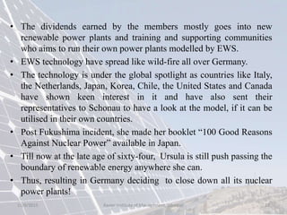 • The dividends earned by the members mostly goes into new
renewable power plants and training and supporting communities
who aims to run their own power plants modelled by EWS.
• EWS technology have spread like wild-fire all over Germany.
• The technology is under the global spotlight as countries like Italy,
the Netherlands, Japan, Korea, Chile, the United States and Canada
have shown keen interest in it and have also sent their
representatives to Schonau to have a look at the model, if it can be
utilised in their own countries.
• Post Fukushima incident, she made her booklet “100 Good Reasons
Against Nuclear Power” available in Japan.
• Till now at the late age of sixty-four, Ursula is still push passing the
boundary of renewable energy anywhere she can.
• Thus, resulting in Germany deciding to close down all its nuclear
power plants!
15/9/2015 12Xavier Institute of Management, Jabalpur
 