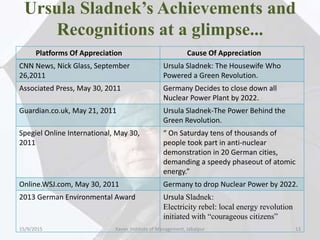 Ursula Sladnek’s Achievements and
Recognitions at a glimpse...
Platforms Of Appreciation Cause Of Appreciation
CNN News, Nick Glass, September
26,2011
Ursula Sladnek: The Housewife Who
Powered a Green Revolution.
Associated Press, May 30, 2011 Germany Decides to close down all
Nuclear Power Plant by 2022.
Guardian.co.uk, May 21, 2011 Ursula Sladnek-The Power Behind the
Green Revolution.
Spegiel Online International, May 30,
2011
“ On Saturday tens of thousands of
people took part in anti-nuclear
demonstration in 20 German cities,
demanding a speedy phaseout of atomic
energy.”
Online.WSJ.com, May 30, 2011 Germany to drop Nuclear Power by 2022.
2013 German Environmental Award Ursula Sladnek:
Electricity rebel: local energy revolution
initiated with “courageous citizens”
15/9/2015 13Xavier Institute of Management, Jabalpur
 