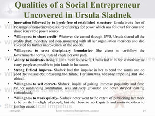 Qualities of a Social Entrepreneur
Uncovered in Ursula Sladnek
• Innovation followed by to break-free of established structure- Ursula broke free of
the usage of non-renewable source of energy for power which was followed for eons and
chose renewable power source.
• Willingness to share credit- Whatever she earned through EWS, Ursula shared all the
credits (both monetary and non- monetary) with all her organisation members and also
invested for further improvement of the society.
• Willingness to cross disciplinary boundaries- She chose to un-follow the
Governmental norms, instead create her own path.
• Ability to motivate- Being a just a mere housewife, Ursula had it in her to motivate as
many people as possible to join hands in her cause.
• Strong Ethical Impetus- Sladnek had that impulse in her to bend the norms and do
good to the society foreseeing the future. Her aim was not only impelling but also
ethical.
• Willingness to self correct- Sladnek, inspite of gaining immense popularity and fame
for her outstanding contribution, was still very grounded and never stopped learning
meticulously.
• Willingness to work quietly- Sladnek never went to the extent of publicizing her work
to be on the limelight of people, but she chose to work quietly and motivate others to
join her cause.
15/9/2015 Xavier Institute of Management, Jabalpur 14
 
