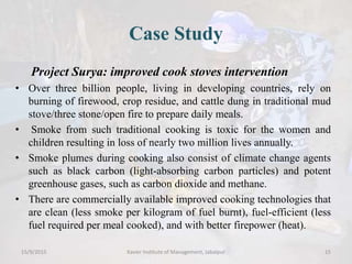 Case Study
Project Surya: improved cook stoves intervention
• Over three billion people, living in developing countries, rely on
burning of firewood, crop residue, and cattle dung in traditional mud
stove/three stone/open fire to prepare daily meals.
• Smoke from such traditional cooking is toxic for the women and
children resulting in loss of nearly two million lives annually.
• Smoke plumes during cooking also consist of climate change agents
such as black carbon (light-absorbing carbon particles) and potent
greenhouse gases, such as carbon dioxide and methane.
• There are commercially available improved cooking technologies that
are clean (less smoke per kilogram of fuel burnt), fuel-efficient (less
fuel required per meal cooked), and with better firepower (heat).
15/9/2015 Xavier Institute of Management, Jabalpur 15
 