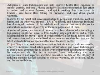 • Adoption of such technologies can help improve health (less exposure to
smoke: quantity and time), reduce drudgery (less fuel consumption: less effort
to collect and process firewood, and quick cooking: less time spent in
kitchen), save forest (less felling for firewood), and slow down global
warming.
• Inspired by the belief that stoves must adapt to people and traditional cooking
habits, not the other way around, TERI (The Energy and Resources Institute)
has developed variants of forced-draft cook stoves that meet the socio-
cultural and economic objectivity of the rural population of India.
• A series of prototype clean cook stoves have been developed – including a
top-loading single-pot stove, a front-loading single-pot stove, and a front-
loading double-pot stove – each of which employs a fan-based forced draft to
aid combustion and a standardized stove combustion chamber that can be
fitted with additional components that meet localized needs.
• Project Surya is a cook stove intervention that aims to provide sustainable,
effective, incentive-based action plans, infrastructure, and novel technologies
to enable rural communities to switch over to improved cooking technologies.
Its uniqueness also lies in its science focus: undertaking the most
comprehensive and rigorous scientific evaluation to date on the efficacy of
reducing biomass-fuelled cooking on climate warming, air pollution, health,
and human well-being.
15/9/2015 Xavier Institute of Management, Jabalpur 16
 