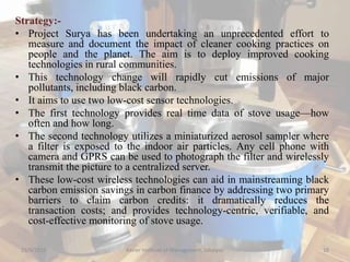Strategy:-
• Project Surya has been undertaking an unprecedented effort to
measure and document the impact of cleaner cooking practices on
people and the planet. The aim is to deploy improved cooking
technologies in rural communities.
• This technology change will rapidly cut emissions of major
pollutants, including black carbon.
• It aims to use two low-cost sensor technologies.
• The first technology provides real time data of stove usage—how
often and how long.
• The second technology utilizes a miniaturized aerosol sampler where
a filter is exposed to the indoor air particles. Any cell phone with
camera and GPRS can be used to photograph the filter and wirelessly
transmit the picture to a centralized server.
• These low-cost wireless technologies can aid in mainstreaming black
carbon emission savings in carbon finance by addressing two primary
barriers to claim carbon credits: it dramatically reduces the
transaction costs; and provides technology-centric, verifiable, and
cost-effective monitoring of stove usage.
15/9/2015 Xavier Institute of Management, Jabalpur 18
 