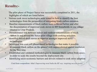 Results:-
The pilot phase of Project Surya was successfully completed in 2011, the
highlights of which are listed below.
• Various cook stove technologies were tested in field to identify the best
technologies from the perspective of mitigating black carbon emission.
• Baseline measurements of black carbon were collected before and after
the dissemination of improved cook stoves in 485 households in one village
situated in Uttar Pradesh.
• Demonstrated link between indoor and outdoor concentrations of black
carbon in and around the Surya pilot village with cooking activities.
• Identified forced-draft stoves as superior amongst improved stove
technologies.
• Developed low-cost cell phone-based technologies that make it possible
to measure black carbon on the ground with unprecedented spatial resolution
for the first time.
• Established and validated methodologies to measure black carbon from space,
in order to scale the results beyond the deployment site.
• Identifying socio-economic barriers and drivers related to cook stove adoption
Cited from compendium titled Empowering rural India the RE way: inspiring success stories
15/9/2015 Xavier Institute of Management, Jabalpur 19
 