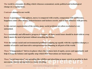 The world is a dynamic dwelling which witnesses economical, social, political and technological
change on a regular basis.
Contrasts abound in our world.
Beauty is juxtaposed with ugliness, mercy is compared with cruelty, compassion with indifference,
happiness comes after misery, industriousness and laziness coexist, and so does affluence with poverty.
In this current augmentation of the society, many social problems are often overlooked or are
untouched.
For a sustainable and affirmative progress to happen, all these social issues should be dealt with in a way
that it meets the need of present without according the future.
With the various social and environmental problems cropping up equally with the expeditive changes, a
number of creative and innovative entrepreneurs are blooming in all parts of the world.
These “Changemakers” thrives in places where they witness lack of equity, access and opportunity and
help to keep the balance and equality atop which their innovations are based upon.
These “social innovators” are spreading like wildfire and absorbing as many crowd as possible in their
movement, thereby giving birth to a better dwelling.
15/9/2015 2Xavier Institute of Management, Jabalpur
 