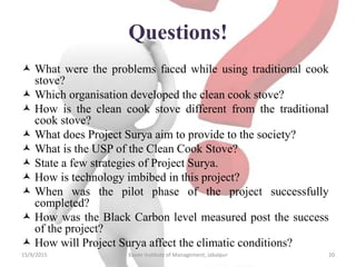 Questions!
 What were the problems faced while using traditional cook
stove?
 Which organisation developed the clean cook stove?
 How is the clean cook stove different from the traditional
cook stove?
 What does Project Surya aim to provide to the society?
 What is the USP of the Clean Cook Stove?
 State a few strategies of Project Surya.
 How is technology imbibed in this project?
 When was the pilot phase of the project successfully
completed?
 How was the Black Carbon level measured post the success
of the project?
 How will Project Surya affect the climatic conditions?
15/9/2015 Xavier Institute of Management, Jabalpur 20
 