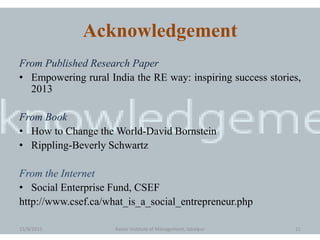 Acknowledgement
From Published Research Paper
• Empowering rural India the RE way: inspiring success stories,
2013
From Book
• How to Change the World-David Bornstein
• Rippling-Beverly Schwartz
From the Internet
• Social Enterprise Fund, CSEF
http://www.csef.ca/what_is_a_social_entrepreneur.php
15/9/2015 Xavier Institute of Management, Jabalpur 21
 