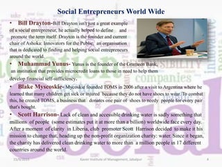 Social Entrepreneurs World Wide
• Bill Drayton-Bill Drayton isn't just a great example
of a social entrepreneur, he actually helped to define and
promote the term itself. Drayton is the founder and current
chair of Ashoka: Innovators for the Public, an organisation
that is dedicated to finding and helping social entrepreneurs
around the world.
• Muhammad Yunus- Yunus is the founder of the Grameen Bank,
an institution that provides microcredit loans to those in need to help them
develop financial self-sufficiency.
• Blake Myscoskie- Mycoskie founded TOMS in 2006 after a visit to Argentina where he
learned that many children get sick or injured because they do not have shoes to wear. To combat
this, he created TOMS, a business that donates one pair of shoes to needy people for every pair
that's bought.
• Scott Harrison- Lack of clean and accessible drinking water is sadly something that
millions of people (some estimates put it at more than a billion) worldwide face every day.
After a moment of clarity in Liberia, club promoter Scott Harrison decided to make it his
mission to change that, heading up the non-profit organization charity: water. Since it began,
the charity has delivered clean drinking water to more than a million people in 17 different
countries around the world.
15/9/2015 4Xavier Institute of Management, Jabalpur
 