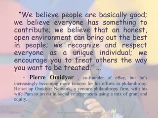 “We believe people are basically good;
we believe everyone has something to
contribute; we believe that an honest,
open environment can bring out the best
in people; we recognize and respect
everyone as a unique individual; we
encourage you to treat others the way
you want to be treated.” ...
- Pierre Omidyar , co-founder of eBay, but he’s
increasingly becoming more famous for his efforts in philanthropy.
He set up Omidyar Network, a venture philanthropy firm, with his
wife Pam to invest in social entrepreneurs using a mix of grant and
equity.
15/9/2015 5Xavier Institute of Management, Jabalpur
 