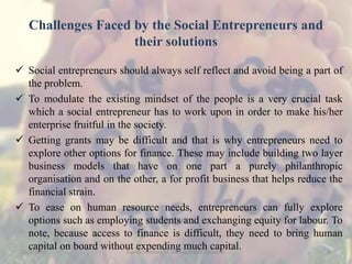 Challenges Faced by the Social Entrepreneurs and
their solutions
 Social entrepreneurs should always self reflect and avoid being a part of
the problem.
 To modulate the existing mindset of the people is a very crucial task
which a social entrepreneur has to work upon in order to make his/her
enterprise fruitful in the society.
 Getting grants may be difficult and that is why entrepreneurs need to
explore other options for finance. These may include building two layer
business models that have on one part a purely philanthropic
organisation and on the other, a for profit business that helps reduce the
financial strain.
 To ease on human resource needs, entrepreneurs can fully explore
options such as employing students and exchanging equity for labour. To
note, because access to finance is difficult, they need to bring human
capital on board without expending much capital.15/9/2015 6Xavier Institute of Management, Jabalpur
 