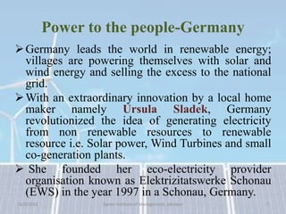Power to the people-Germany
Germany leads the world in renewable energy;
villages are powering themselves with solar and
wind energy and selling the excess to the national
grid.
With an extraordinary innovation by a local home
maker namely Ursula Sladek, Germany
revolutionized the idea of generating electricity
from non renewable resources to renewable
resource i.e. Solar power, Wind Turbines and small
co-generation plants.
 She founded her eco-electricity provider
organisation known as Elektrizitatswerke Schonau
(EWS) in the year 1997 in a Schonau, Germany.
15/9/2015 7Xavier Institute of Management, Jabalpur
 